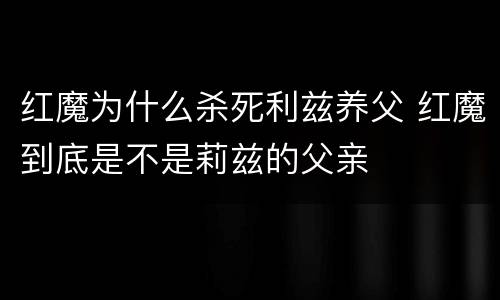 红魔为什么杀死利兹养父 红魔到底是不是莉兹的父亲
