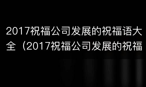 2017祝福公司发展的祝福语大全（2017祝福公司发展的祝福语大全图片）