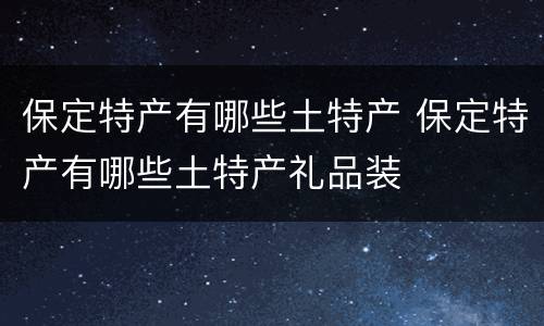 保定特产有哪些土特产 保定特产有哪些土特产礼品装