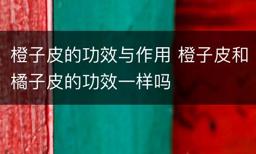 橙子皮的功效与作用 橙子皮和橘子皮的功效一样吗