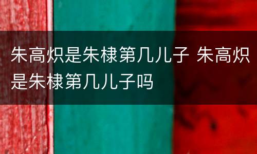朱高炽是朱棣第几儿子 朱高炽是朱棣第几儿子吗