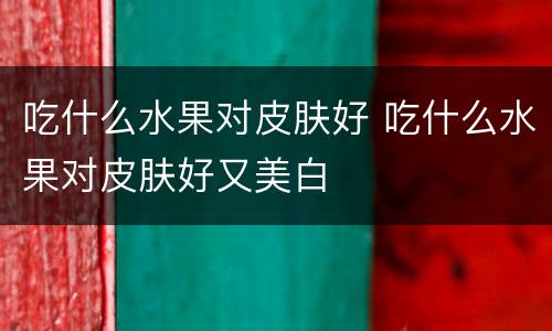 吃什么水果对皮肤好 吃什么水果对皮肤好又美白