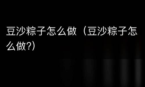 豆沙粽子怎么做（豆沙粽子怎么做?）