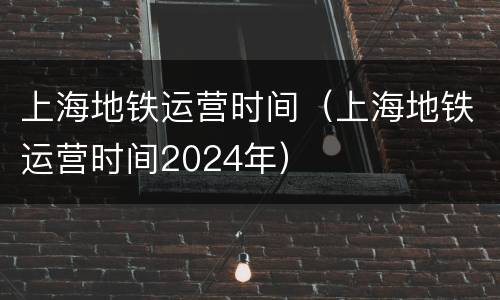 上海地铁运营时间（上海地铁运营时间2024年）