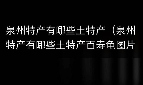 泉州特产有哪些土特产（泉州特产有哪些土特产百寿龟图片）