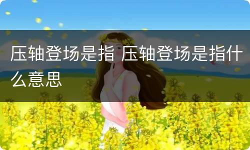 压轴登场是指 压轴登场是指什么意思