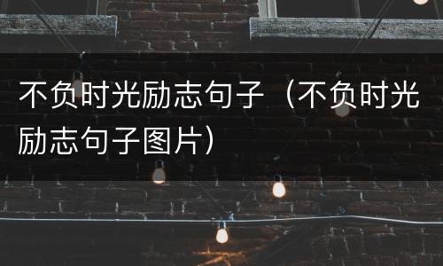 不负时光励志句子（不负时光励志句子图片）