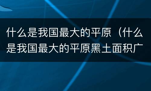 什么是我国最大的平原（什么是我国最大的平原黑土面积广大）