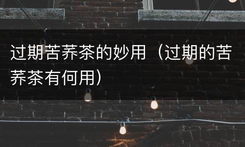 过期苦荞茶的妙用（过期的苦荞茶有何用）