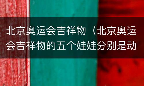 北京奥运会吉祥物（北京奥运会吉祥物的五个娃娃分别是动物）