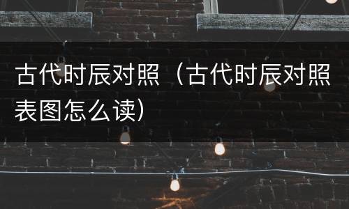 古代时辰对照（古代时辰对照表图怎么读）