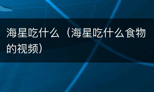 海星吃什么（海星吃什么食物的视频）
