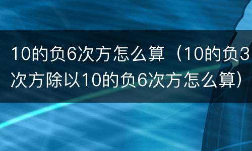 10的负6次方怎么算（10的负3次方除以10的负6次方怎么算）