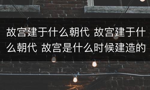 故宫建于什么朝代 故宫建于什么朝代 故宫是什么时候建造的