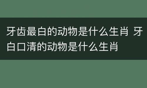 牙齿最白的动物是什么生肖 牙白口清的动物是什么生肖