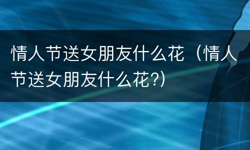 情人节送女朋友什么花（情人节送女朋友什么花?）