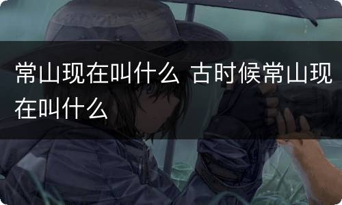 常山现在叫什么 古时候常山现在叫什么