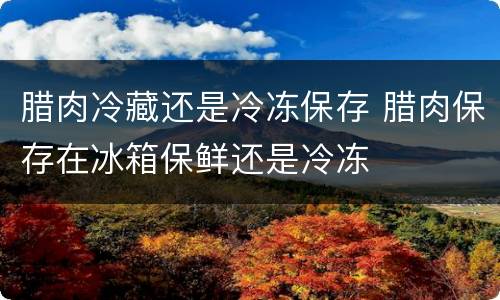 腊肉冷藏还是冷冻保存 腊肉保存在冰箱保鲜还是冷冻