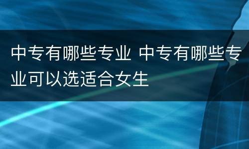 中专有哪些专业 中专有哪些专业可以选适合女生