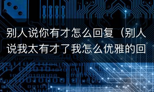 别人说你有才怎么回复（别人说我太有才了我怎么优雅的回复）