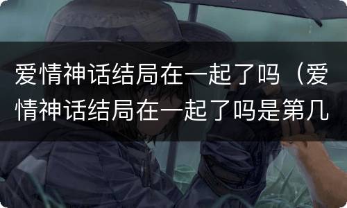 爱情神话结局在一起了吗（爱情神话结局在一起了吗是第几集）