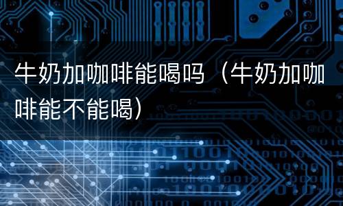 牛奶加咖啡能喝吗（牛奶加咖啡能不能喝）