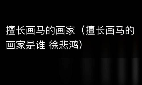 擅长画马的画家（擅长画马的画家是谁 徐悲鸿）