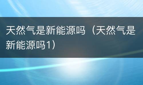 天然气是新能源吗（天然气是新能源吗1）