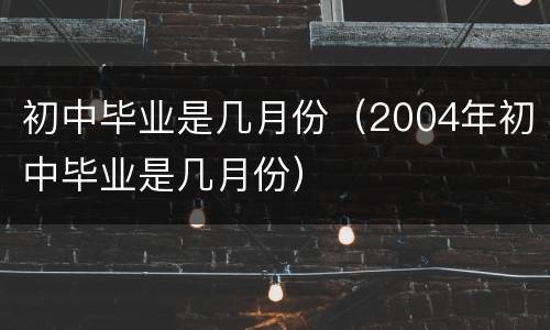 初中毕业是几月份（2004年初中毕业是几月份）