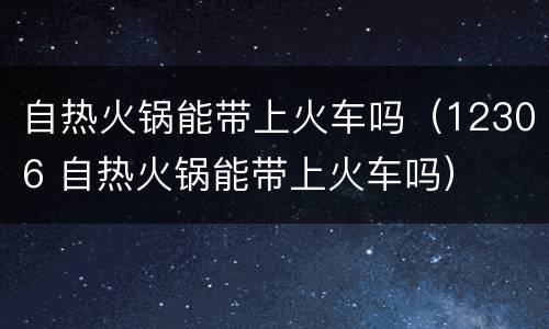 自热火锅能带上火车吗（12306 自热火锅能带上火车吗）