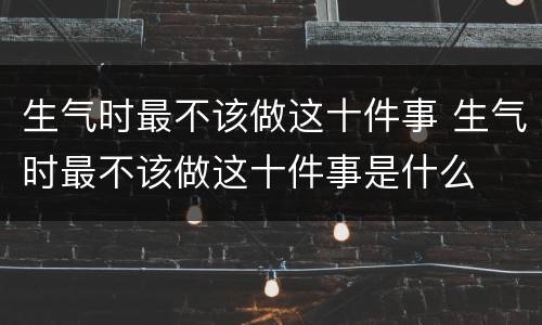 生气时最不该做这十件事 生气时最不该做这十件事是什么