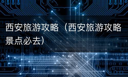 西安旅游攻略（西安旅游攻略景点必去）