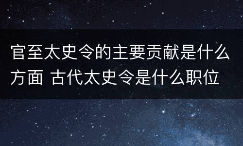 官至太史令的主要贡献是什么方面 古代太史令是什么职位