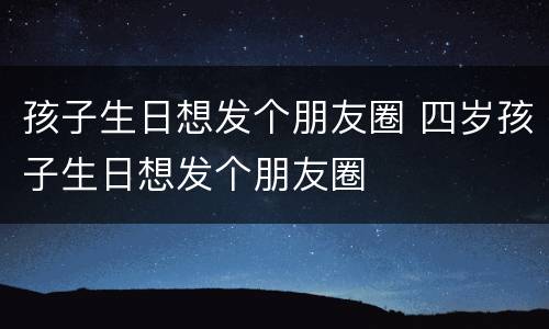 孩子生日想发个朋友圈 四岁孩子生日想发个朋友圈