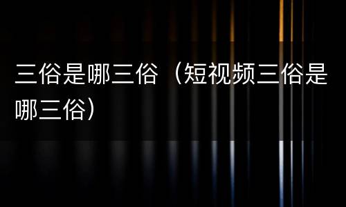 三俗是哪三俗（短视频三俗是哪三俗）