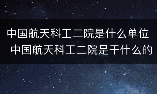 中国航天科工二院是什么单位 中国航天科工二院是干什么的