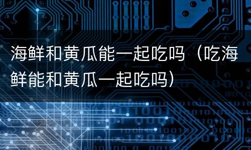 海鲜和黄瓜能一起吃吗（吃海鲜能和黄瓜一起吃吗）