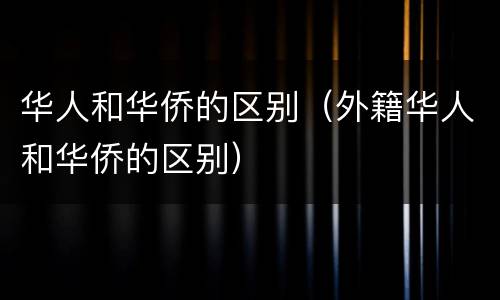 华人和华侨的区别（外籍华人和华侨的区别）