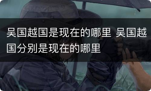 吴国越国是现在的哪里 吴国越国分别是现在的哪里