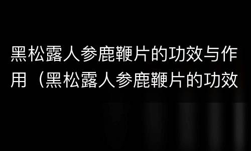 黑松露人参鹿鞭片的功效与作用（黑松露人参鹿鞭片的功效与作用及副作用）