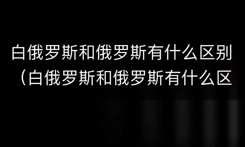 白俄罗斯和俄罗斯有什么区别（白俄罗斯和俄罗斯有什么区别关系）