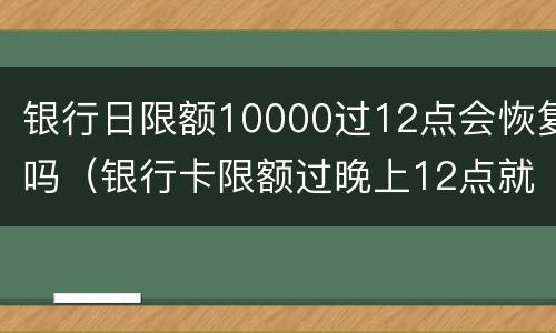 银行日限额10000过12点会恢复吗（银行卡限额过晚上12点就好了吗）