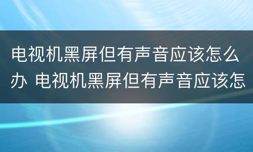 电视机黑屏但有声音应该怎么办 电视机黑屏但有声音应该怎么办拍一拍又得了