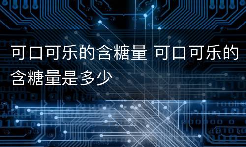 可口可乐的含糖量 可口可乐的含糖量是多少