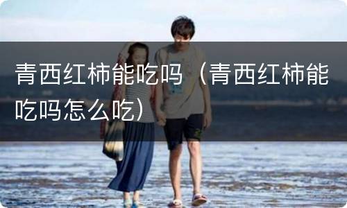 青西红柿能吃吗（青西红柿能吃吗怎么吃）