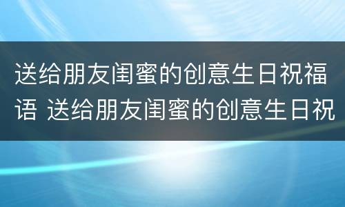 送给朋友闺蜜的创意生日祝福语 送给朋友闺蜜的创意生日祝福语大全