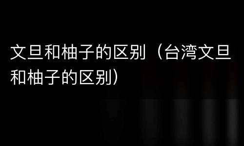 文旦和柚子的区别（台湾文旦和柚子的区别）