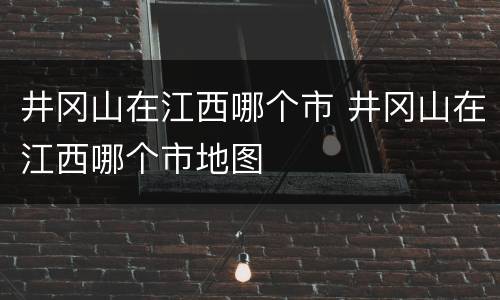 井冈山在江西哪个市 井冈山在江西哪个市地图