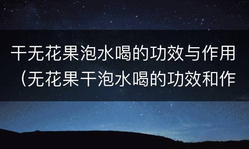 干无花果泡水喝的功效与作用（无花果干泡水喝的功效和作用）