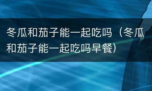冬瓜和茄子能一起吃吗（冬瓜和茄子能一起吃吗早餐）